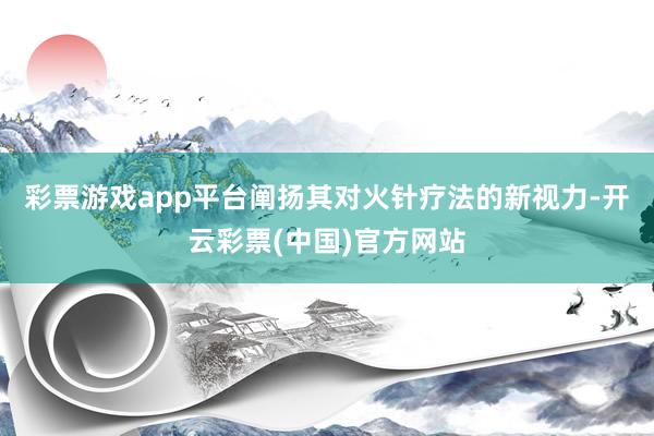 彩票游戏app平台阐扬其对火针疗法的新视力-开云彩票(中国)官方网站