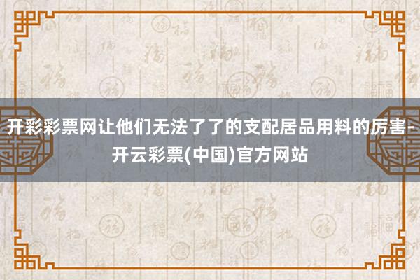 开彩彩票网让他们无法了了的支配居品用料的厉害-开云彩票(中国)官方网站