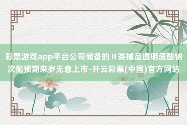 彩票游戏app平台公司储备的Ⅱ类械品透明质酸钠次抛预期来岁无意上市-开云彩票(中国)官方网站