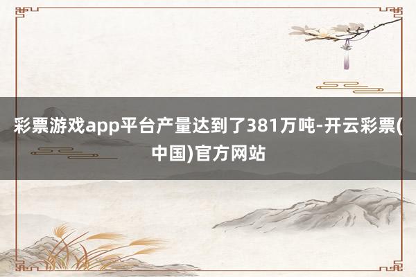 彩票游戏app平台产量达到了381万吨-开云彩票(中国)官方网站