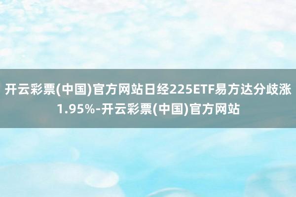 开云彩票(中国)官方网站日经225ETF易方达分歧涨1.95%-开云彩票(中国)官方网站