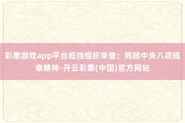 彩票游戏app平台抵挡组织审查；罔顾中央八项规章精神-开云彩票(中国)官方网站