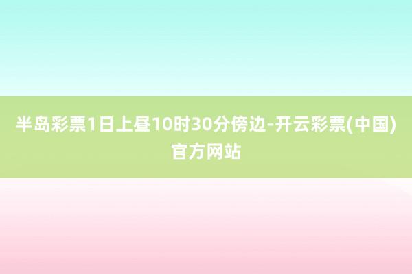 半岛彩票1日上昼10时30分傍边-开云彩票(中国)官方网站