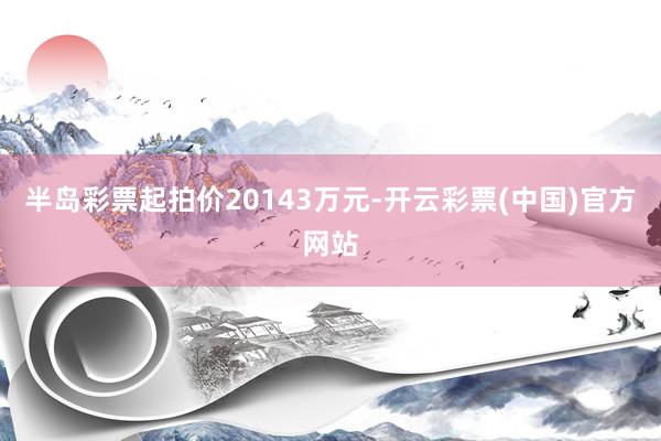 半岛彩票起拍价20143万元-开云彩票(中国)官方网站