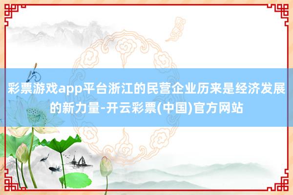 彩票游戏app平台浙江的民营企业历来是经济发展的新力量-开云彩票(中国)官方网站