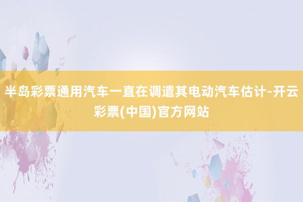 半岛彩票通用汽车一直在调遣其电动汽车估计-开云彩票(中国)官方网站