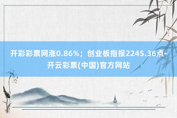 开彩彩票网涨0.86%；创业板指报2245.36点-开云彩票(中国)官方网站