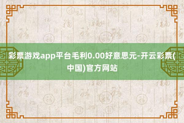 彩票游戏app平台毛利0.00好意思元-开云彩票(中国)官方网站