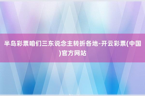 半岛彩票咱们三东说念主转折各地-开云彩票(中国)官方网站