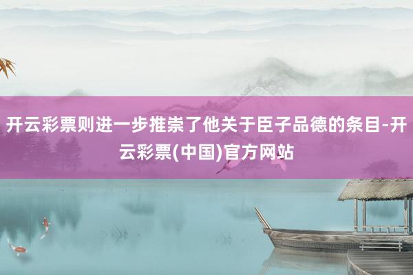 开云彩票则进一步推崇了他关于臣子品德的条目-开云彩票(中国)官方网站