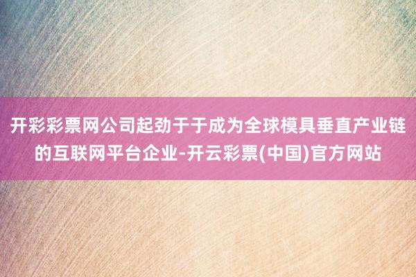 开彩彩票网公司起劲于于成为全球模具垂直产业链的互联网平台企业-开云彩票(中国)官方网站