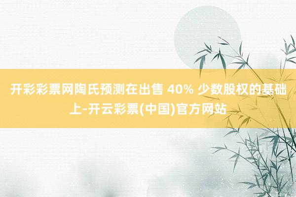 开彩彩票网陶氏预测在出售 40% 少数股权的基础上-开云彩票(中国)官方网站