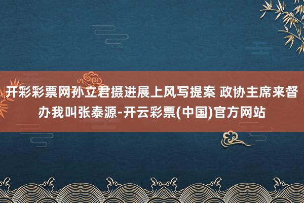 开彩彩票网孙立君摄进展上风写提案 政协主席来督办我叫张泰源-开云彩票(中国)官方网站