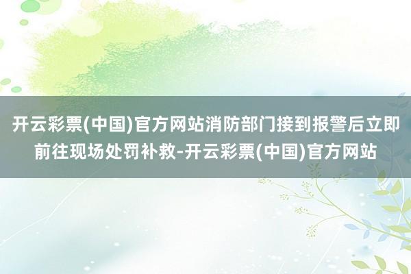 开云彩票(中国)官方网站消防部门接到报警后立即前往现场处罚补救-开云彩票(中国)官方网站