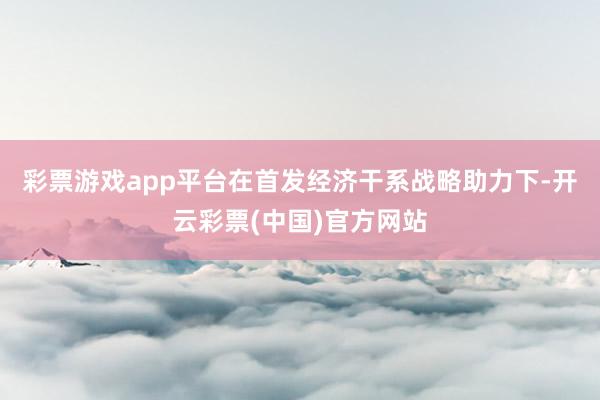 彩票游戏app平台在首发经济干系战略助力下-开云彩票(中国)官方网站