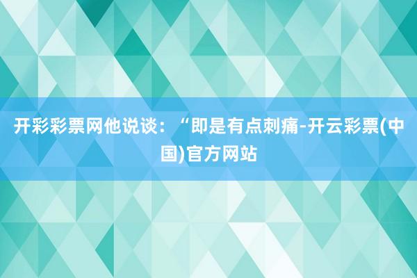 开彩彩票网他说谈：“即是有点刺痛-开云彩票(中国)官方网站