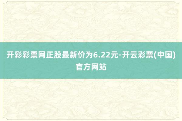 开彩彩票网正股最新价为6.22元-开云彩票(中国)官方网站