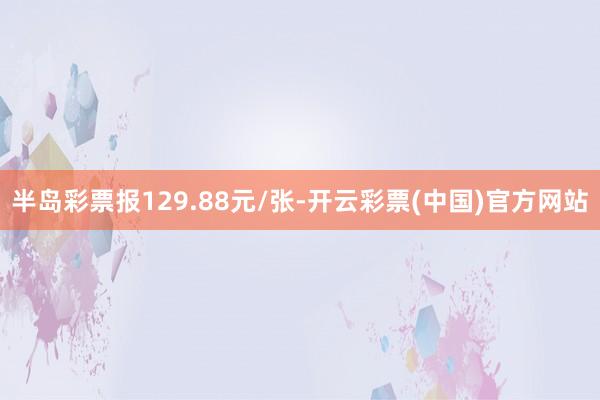 半岛彩票报129.88元/张-开云彩票(中国)官方网站