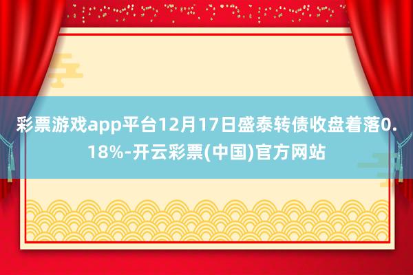 彩票游戏app平台12月17日盛泰转债收盘着落0.18%-开云彩票(中国)官方网站