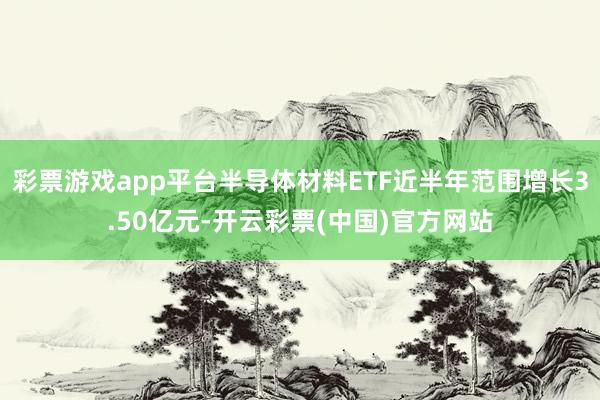 彩票游戏app平台半导体材料ETF近半年范围增长3.50亿元-开云彩票(中国)官方网站