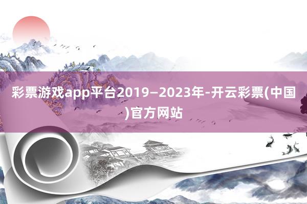 彩票游戏app平台2019—2023年-开云彩票(中国)官方网站