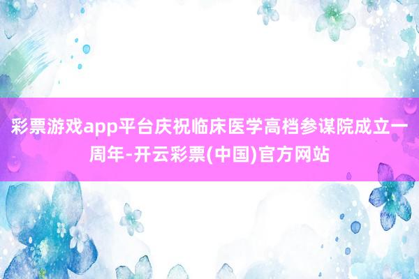 彩票游戏app平台庆祝临床医学高档参谋院成立一周年-开云彩票(中国)官方网站