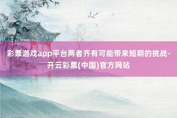 彩票游戏app平台两者齐有可能带来短期的挑战-开云彩票(中国)官方网站