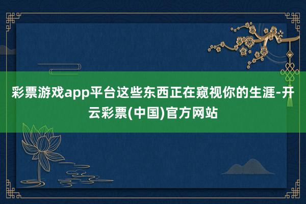 彩票游戏app平台这些东西正在窥视你的生涯-开云彩票(中国)官方网站