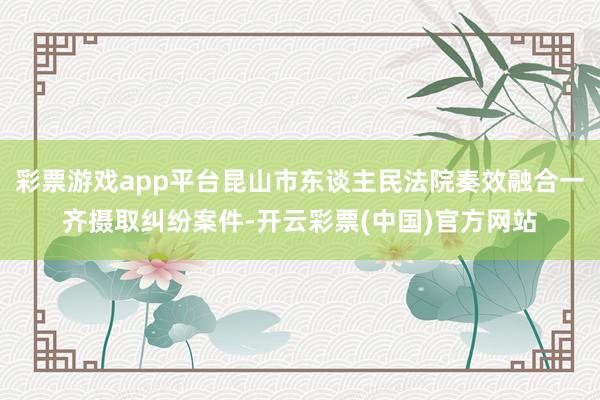 彩票游戏app平台昆山市东谈主民法院奏效融合一齐摄取纠纷案件-开云彩票(中国)官方网站