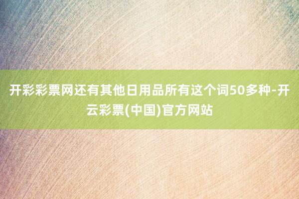 开彩彩票网还有其他日用品所有这个词50多种-开云彩票(中国)官方网站