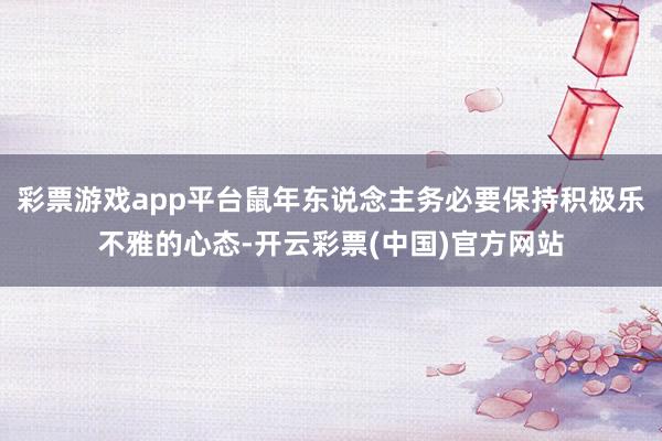 彩票游戏app平台鼠年东说念主务必要保持积极乐不雅的心态-开云彩票(中国)官方网站