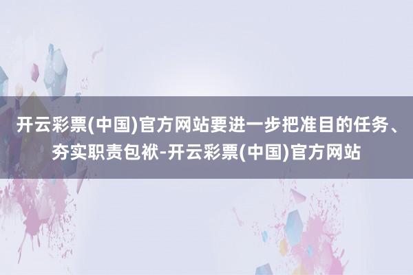 开云彩票(中国)官方网站要进一步把准目的任务、夯实职责包袱-开云彩票(中国)官方网站