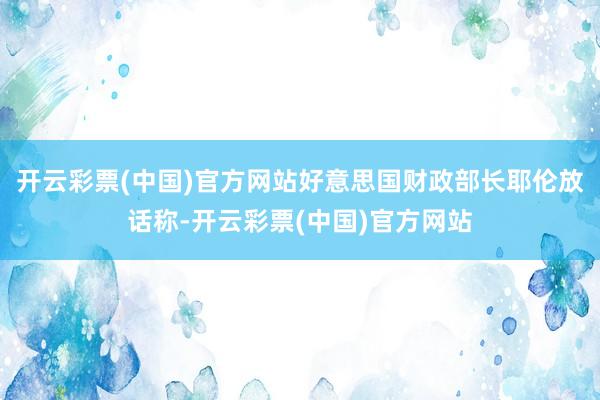 开云彩票(中国)官方网站好意思国财政部长耶伦放话称-开云彩票(中国)官方网站