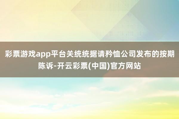 彩票游戏app平台关统统据请矜恤公司发布的按期陈诉-开云彩票(中国)官方网站