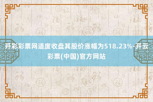 开彩彩票网适度收盘其股价涨幅为518.23%-开云彩票(中国)官方网站