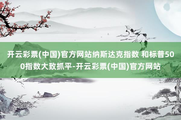 开云彩票(中国)官方网站纳斯达克指数 和标普500指数大致抓平-开云彩票(中国)官方网站