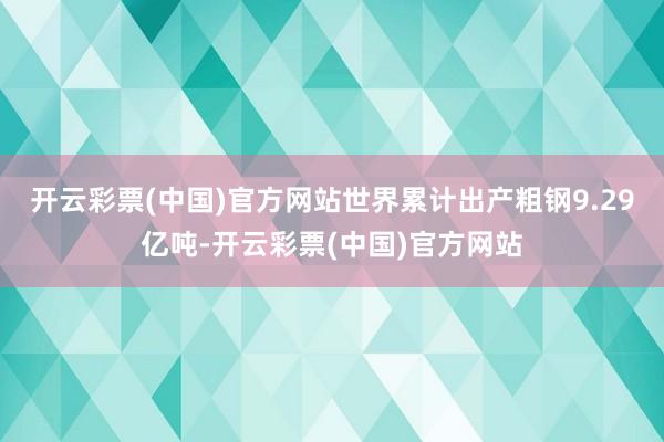 开云彩票(中国)官方网站世界累计出产粗钢9.29亿吨-开云彩票(中国)官方网站