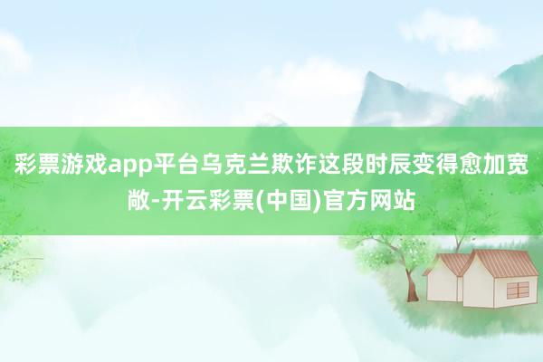 彩票游戏app平台乌克兰欺诈这段时辰变得愈加宽敞-开云彩票(中国)官方网站