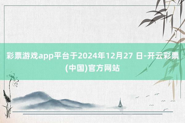 彩票游戏app平台于2024年12月27 日-开云彩票(中国)官方网站