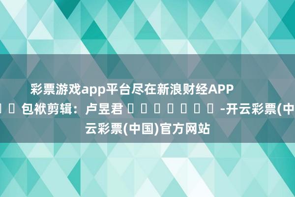 彩票游戏app平台尽在新浪财经APP            						包袱剪辑：卢昱君 							-开云彩票(中国)官方网站