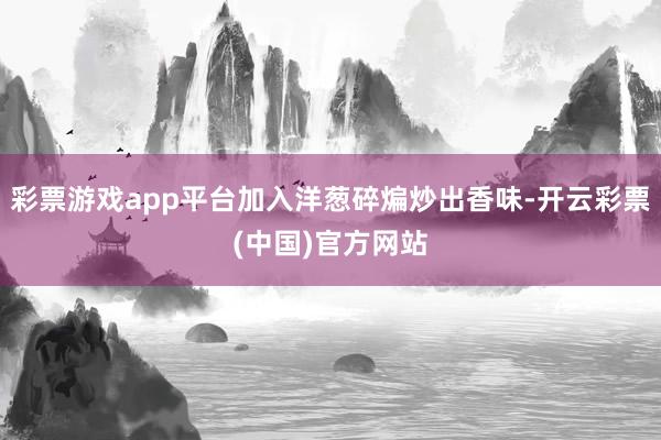 彩票游戏app平台加入洋葱碎煸炒出香味-开云彩票(中国)官方网站