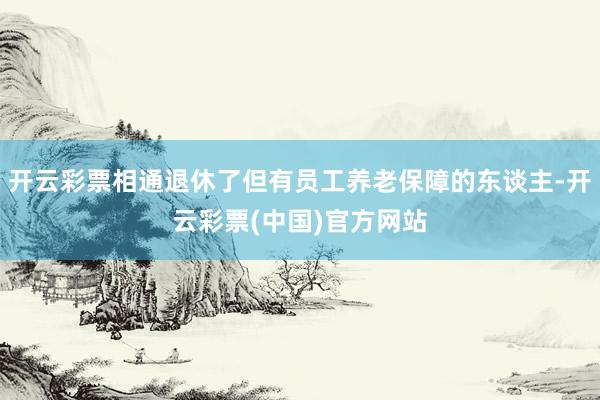 开云彩票相通退休了但有员工养老保障的东谈主-开云彩票(中国)官方网站