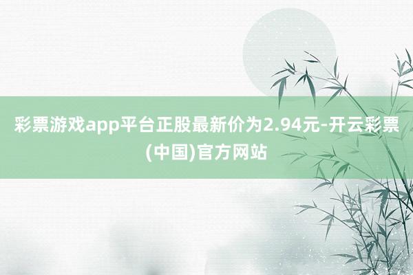 彩票游戏app平台正股最新价为2.94元-开云彩票(中国)官方网站