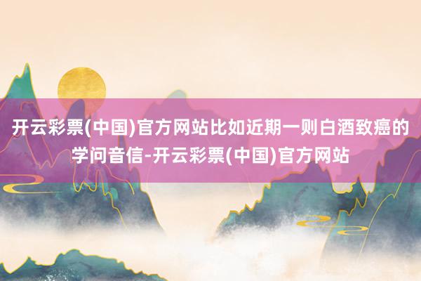 开云彩票(中国)官方网站比如近期一则白酒致癌的学问音信-开云彩票(中国)官方网站