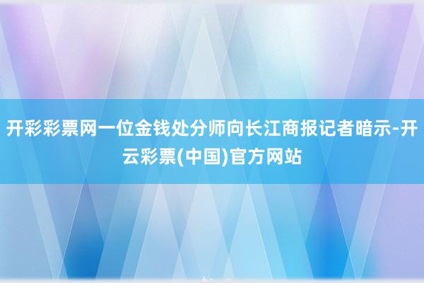 开彩彩票网一位金钱处分师向长江商报记者暗示-开云彩票(中国)官方网站