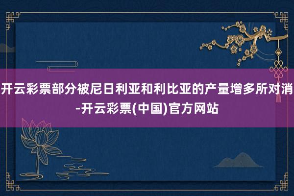 开云彩票部分被尼日利亚和利比亚的产量增多所对消-开云彩票(中国)官方网站