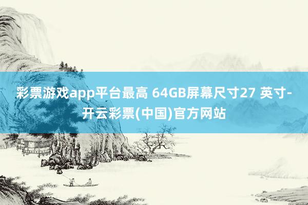 彩票游戏app平台最高 64GB屏幕尺寸27 英寸-开云彩票(中国)官方网站