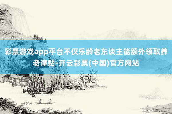 彩票游戏app平台不仅乐龄老东谈主能额外领取养老津贴-开云彩票(中国)官方网站