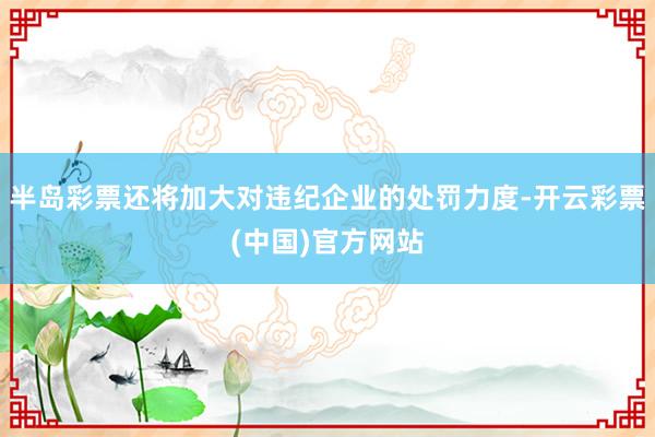 半岛彩票还将加大对违纪企业的处罚力度-开云彩票(中国)官方网站