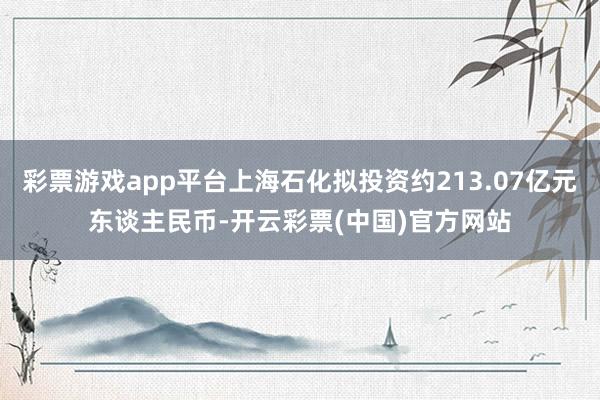 彩票游戏app平台上海石化拟投资约213.07亿元东谈主民币-开云彩票(中国)官方网站